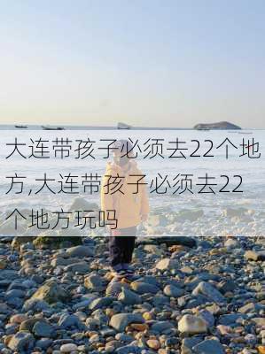 大连带孩子必须去22个地方,大连带孩子必须去22个地方玩吗-第1张图片-奥莱旅游网