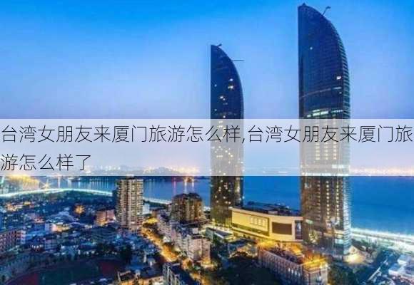 台湾女朋友来厦门旅游怎么样,台湾女朋友来厦门旅游怎么样了-第3张图片-奥莱旅游网