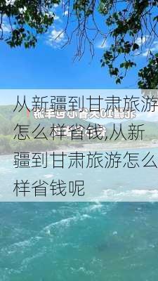 从新疆到甘肃旅游怎么样省钱,从新疆到甘肃旅游怎么样省钱呢-第1张图片-奥莱旅游网