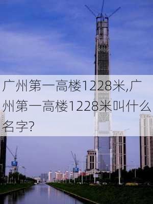 广州第一高楼1228米,广州第一高楼1228米叫什么名字?