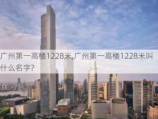 广州第一高楼1228米,广州第一高楼1228米叫什么名字?-第2张图片-奥莱旅游网