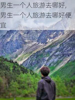 男生一个人旅游去哪好,男生一个人旅游去哪好便宜