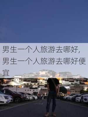 男生一个人旅游去哪好,男生一个人旅游去哪好便宜-第3张图片-奥莱旅游网