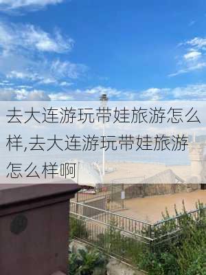 去大连游玩带娃旅游怎么样,去大连游玩带娃旅游怎么样啊-第3张图片-奥莱旅游网