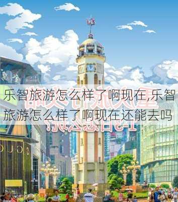 乐智旅游怎么样了啊现在,乐智旅游怎么样了啊现在还能去吗-第2张图片-奥莱旅游网