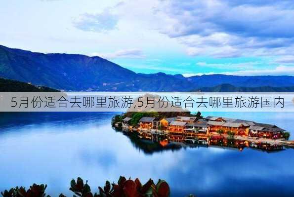 5月份适合去哪里旅游,5月份适合去哪里旅游国内