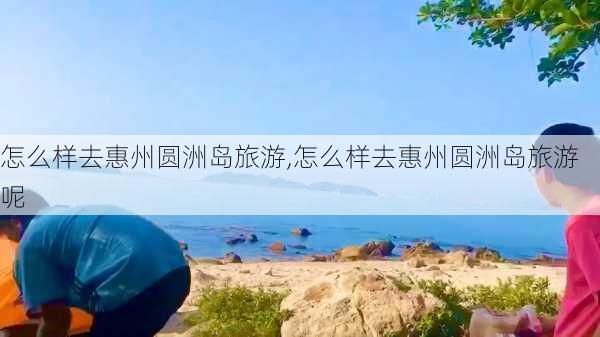 怎么样去惠州圆洲岛旅游,怎么样去惠州圆洲岛旅游呢-第3张图片-奥莱旅游网