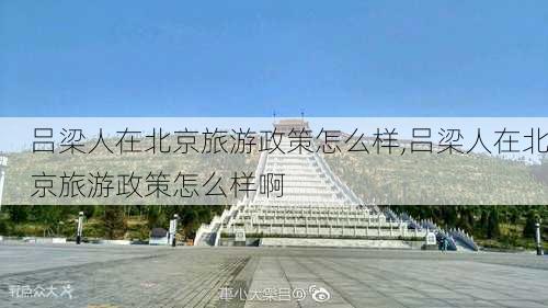 吕梁人在北京旅游政策怎么样,吕梁人在北京旅游政策怎么样啊-第3张图片-奥莱旅游网