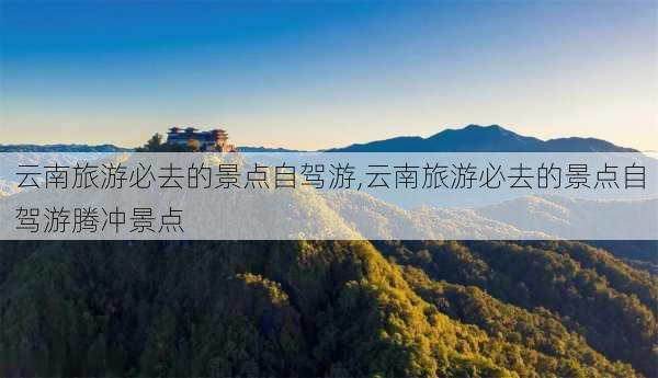 云南旅游必去的景点自驾游,云南旅游必去的景点自驾游腾冲景点-第3张图片-奥莱旅游网