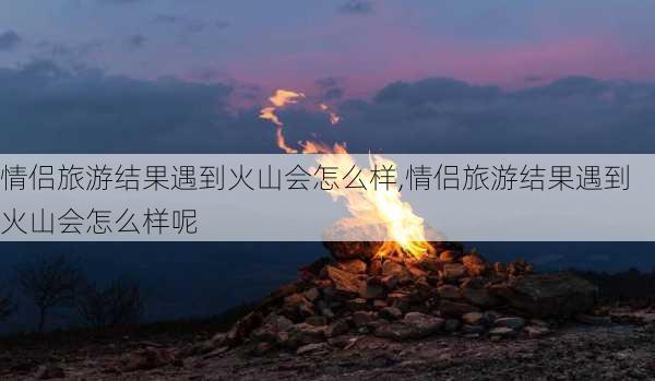 情侣旅游结果遇到火山会怎么样,情侣旅游结果遇到火山会怎么样呢-第2张图片-奥莱旅游网