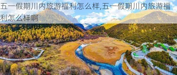 五一假期川内旅游福利怎么样,五一假期川内旅游福利怎么样啊