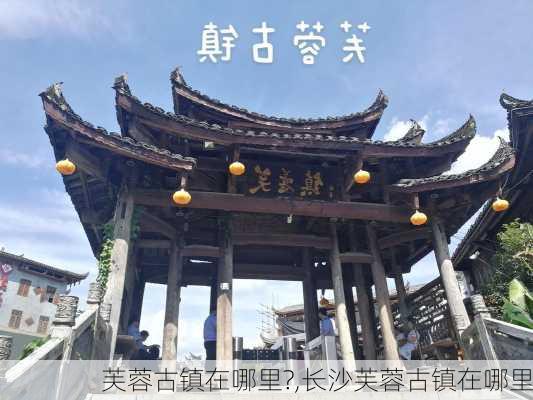 芙蓉古镇在哪里?,长沙芙蓉古镇在哪里-第2张图片-奥莱旅游网