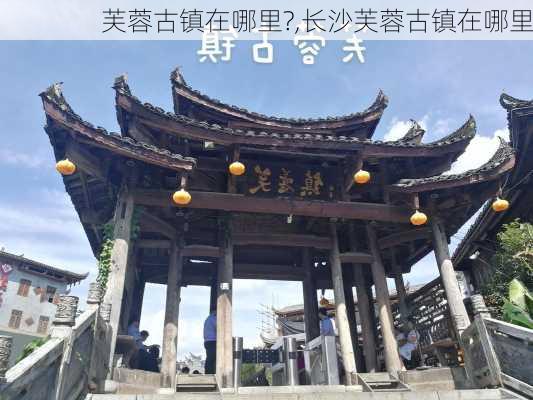 芙蓉古镇在哪里?,长沙芙蓉古镇在哪里-第1张图片-奥莱旅游网