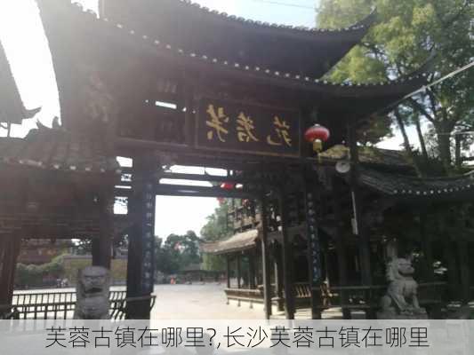 芙蓉古镇在哪里?,长沙芙蓉古镇在哪里-第3张图片-奥莱旅游网