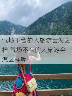 气场不合的人旅游会怎么样,气场不合的人旅游会怎么样呢