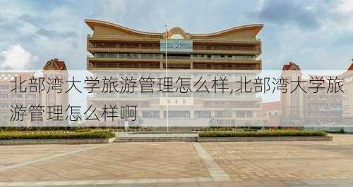 北部湾大学旅游管理怎么样,北部湾大学旅游管理怎么样啊-第2张图片-奥莱旅游网